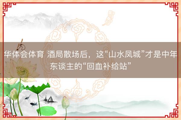 华体会体育 酒局散场后，这“山水凤城”才是中年东谈主的“回血补给站”