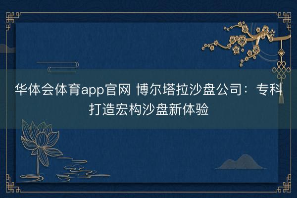 华体会体育app官网 博尔塔拉沙盘公司：专科打造宏构沙盘新体验