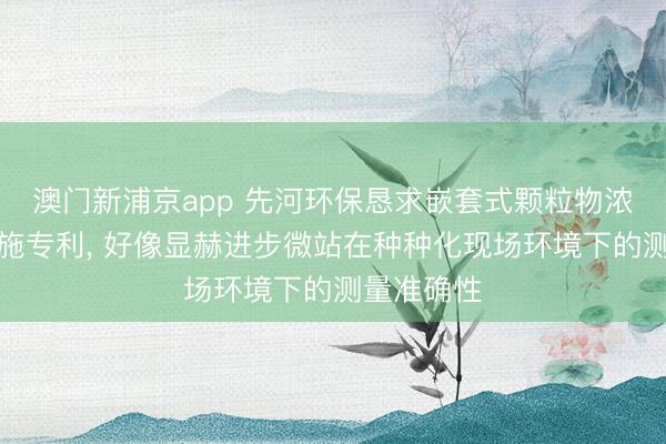 澳门新浦京app 先河环保恳求嵌套式颗粒物浓度校准设施专利, 好像显赫进步微站在种种化现场环境下的测量准确性